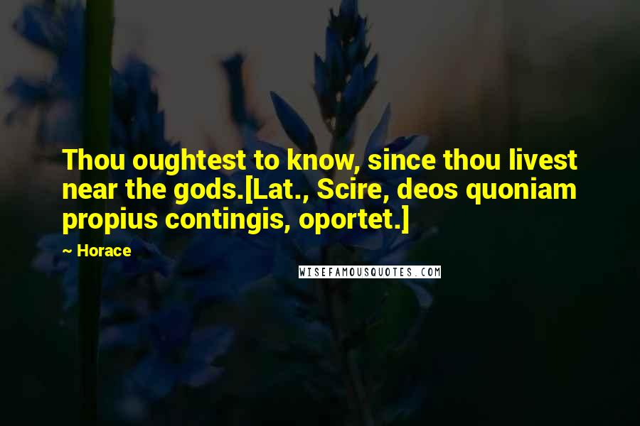 Horace Quotes: Thou oughtest to know, since thou livest near the gods.[Lat., Scire, deos quoniam propius contingis, oportet.]