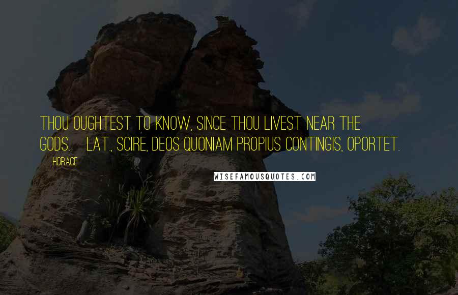 Horace Quotes: Thou oughtest to know, since thou livest near the gods.[Lat., Scire, deos quoniam propius contingis, oportet.]