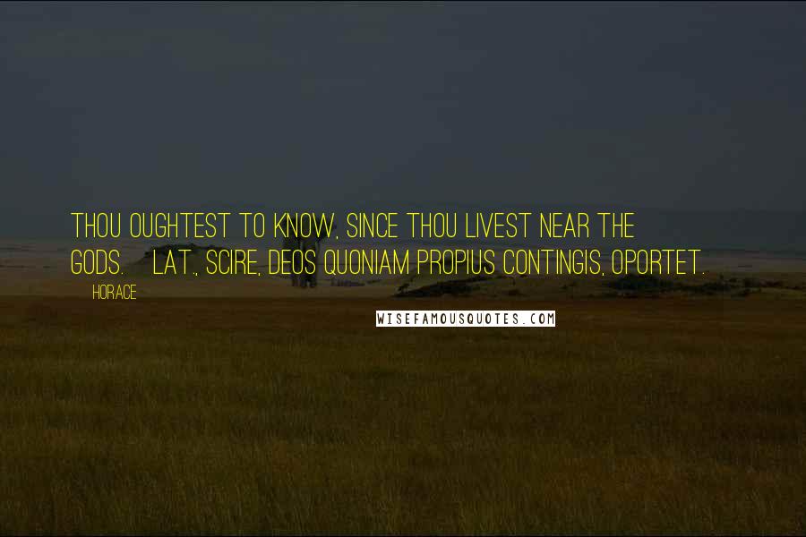Horace Quotes: Thou oughtest to know, since thou livest near the gods.[Lat., Scire, deos quoniam propius contingis, oportet.]