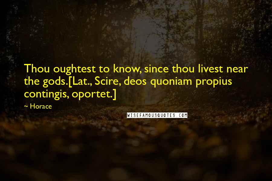 Horace Quotes: Thou oughtest to know, since thou livest near the gods.[Lat., Scire, deos quoniam propius contingis, oportet.]