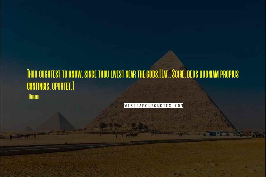 Horace Quotes: Thou oughtest to know, since thou livest near the gods.[Lat., Scire, deos quoniam propius contingis, oportet.]