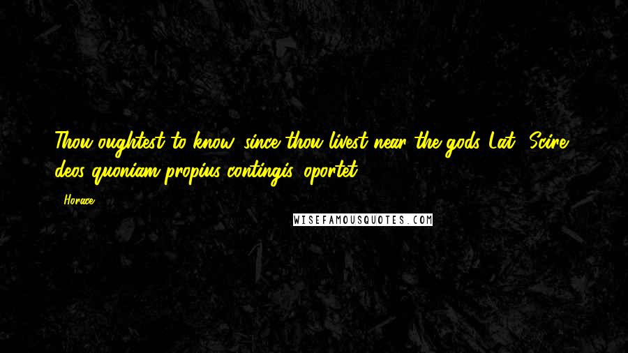 Horace Quotes: Thou oughtest to know, since thou livest near the gods.[Lat., Scire, deos quoniam propius contingis, oportet.]