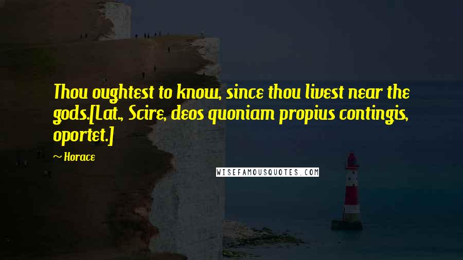 Horace Quotes: Thou oughtest to know, since thou livest near the gods.[Lat., Scire, deos quoniam propius contingis, oportet.]