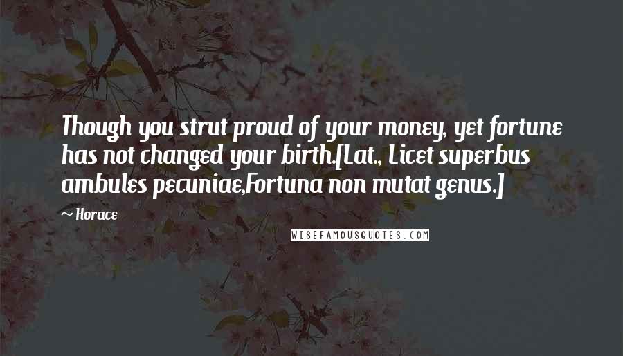 Horace Quotes: Though you strut proud of your money, yet fortune has not changed your birth.[Lat., Licet superbus ambules pecuniae,Fortuna non mutat genus.]