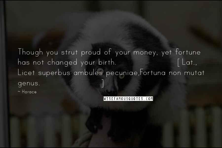 Horace Quotes: Though you strut proud of your money, yet fortune has not changed your birth.[Lat., Licet superbus ambules pecuniae,Fortuna non mutat genus.]