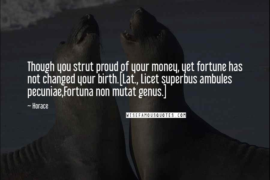 Horace Quotes: Though you strut proud of your money, yet fortune has not changed your birth.[Lat., Licet superbus ambules pecuniae,Fortuna non mutat genus.]