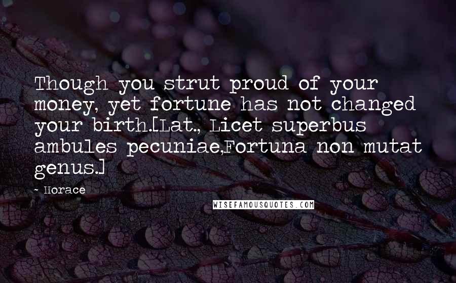 Horace Quotes: Though you strut proud of your money, yet fortune has not changed your birth.[Lat., Licet superbus ambules pecuniae,Fortuna non mutat genus.]