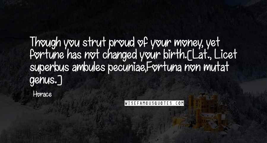 Horace Quotes: Though you strut proud of your money, yet fortune has not changed your birth.[Lat., Licet superbus ambules pecuniae,Fortuna non mutat genus.]