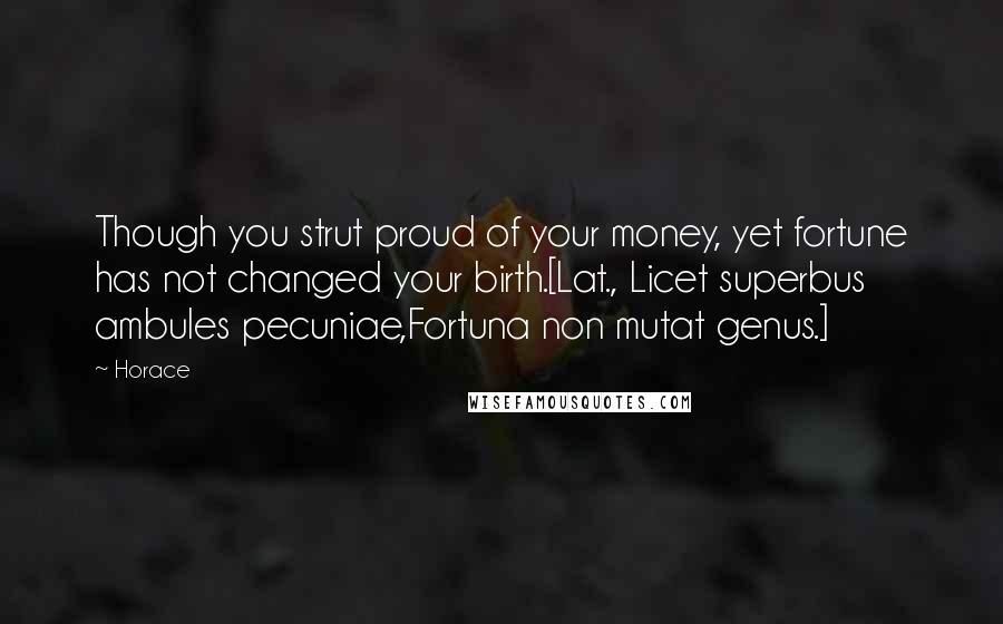 Horace Quotes: Though you strut proud of your money, yet fortune has not changed your birth.[Lat., Licet superbus ambules pecuniae,Fortuna non mutat genus.]
