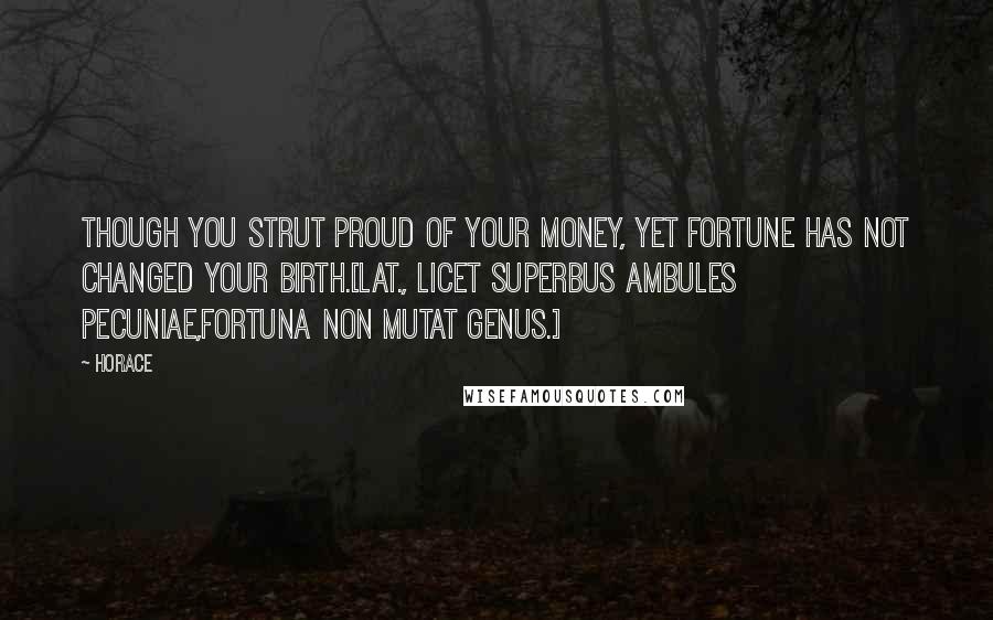 Horace Quotes: Though you strut proud of your money, yet fortune has not changed your birth.[Lat., Licet superbus ambules pecuniae,Fortuna non mutat genus.]