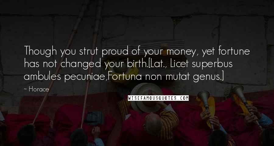 Horace Quotes: Though you strut proud of your money, yet fortune has not changed your birth.[Lat., Licet superbus ambules pecuniae,Fortuna non mutat genus.]