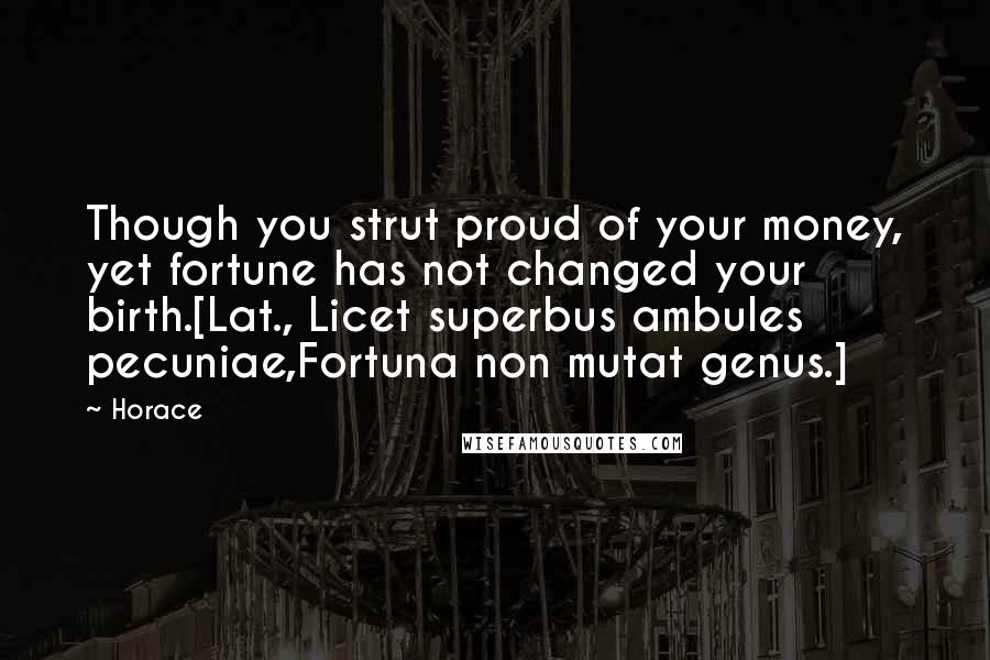 Horace Quotes: Though you strut proud of your money, yet fortune has not changed your birth.[Lat., Licet superbus ambules pecuniae,Fortuna non mutat genus.]