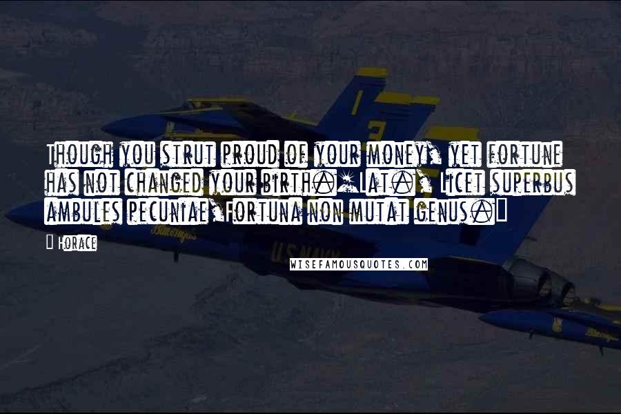 Horace Quotes: Though you strut proud of your money, yet fortune has not changed your birth.[Lat., Licet superbus ambules pecuniae,Fortuna non mutat genus.]