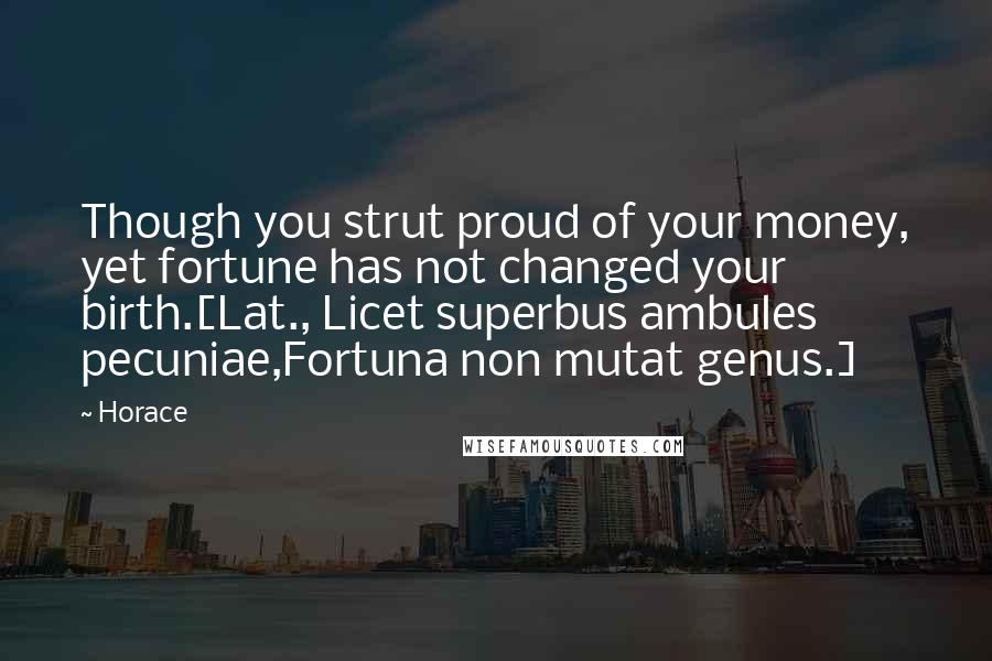 Horace Quotes: Though you strut proud of your money, yet fortune has not changed your birth.[Lat., Licet superbus ambules pecuniae,Fortuna non mutat genus.]