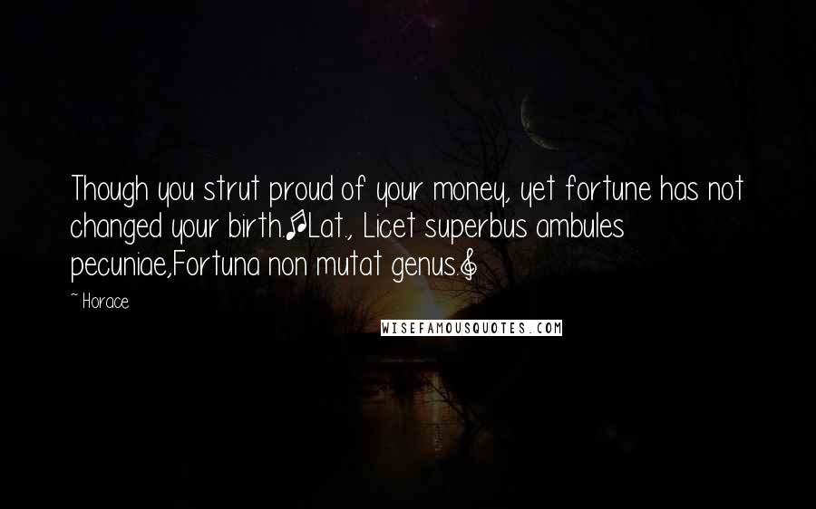Horace Quotes: Though you strut proud of your money, yet fortune has not changed your birth.[Lat., Licet superbus ambules pecuniae,Fortuna non mutat genus.]