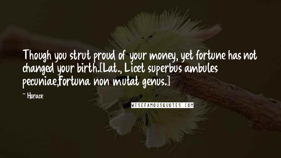 Horace Quotes: Though you strut proud of your money, yet fortune has not changed your birth.[Lat., Licet superbus ambules pecuniae,Fortuna non mutat genus.]