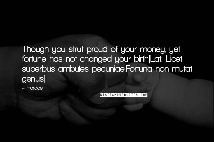 Horace Quotes: Though you strut proud of your money, yet fortune has not changed your birth.[Lat., Licet superbus ambules pecuniae,Fortuna non mutat genus.]
