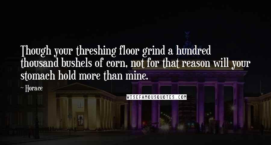 Horace Quotes: Though your threshing floor grind a hundred thousand bushels of corn, not for that reason will your stomach hold more than mine.