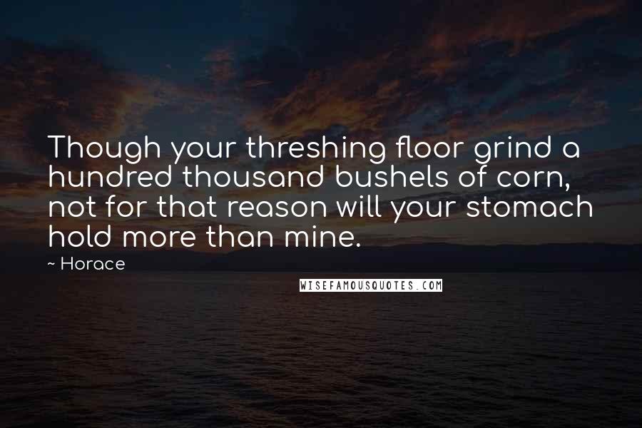 Horace Quotes: Though your threshing floor grind a hundred thousand bushels of corn, not for that reason will your stomach hold more than mine.