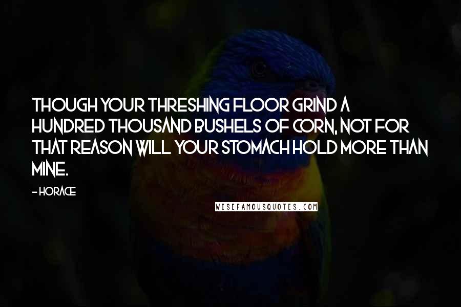 Horace Quotes: Though your threshing floor grind a hundred thousand bushels of corn, not for that reason will your stomach hold more than mine.