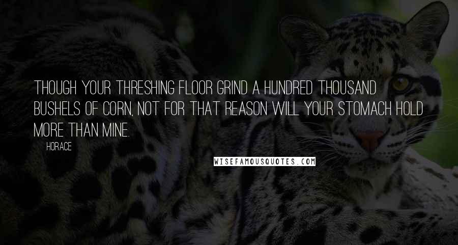 Horace Quotes: Though your threshing floor grind a hundred thousand bushels of corn, not for that reason will your stomach hold more than mine.