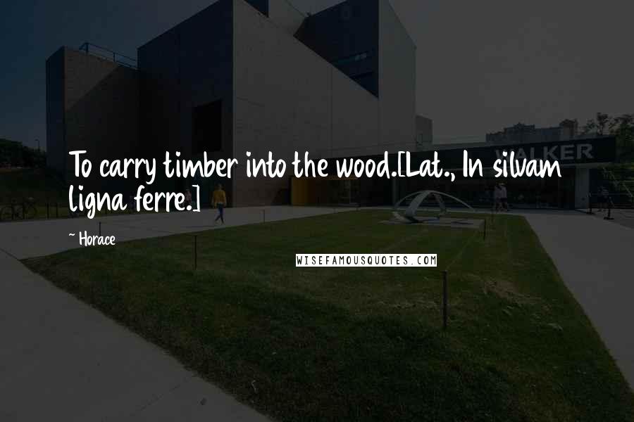 Horace Quotes: To carry timber into the wood.[Lat., In silvam ligna ferre.]