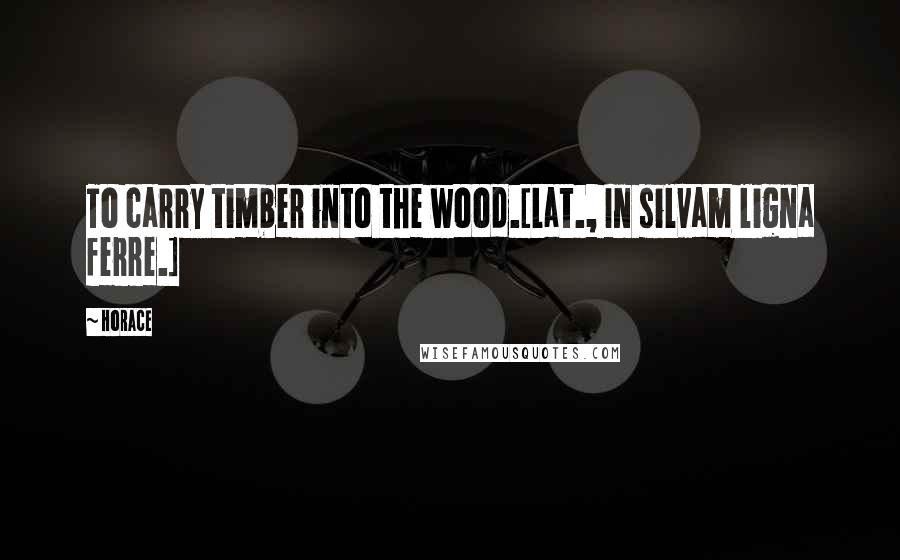 Horace Quotes: To carry timber into the wood.[Lat., In silvam ligna ferre.]