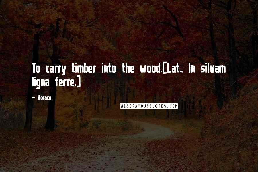 Horace Quotes: To carry timber into the wood.[Lat., In silvam ligna ferre.]