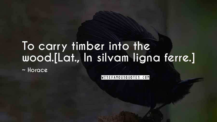 Horace Quotes: To carry timber into the wood.[Lat., In silvam ligna ferre.]