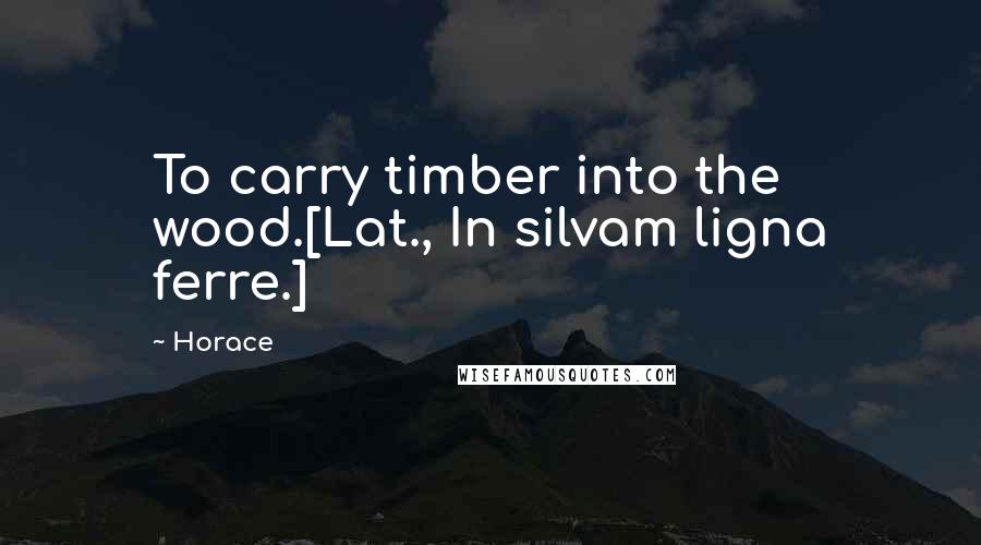 Horace Quotes: To carry timber into the wood.[Lat., In silvam ligna ferre.]