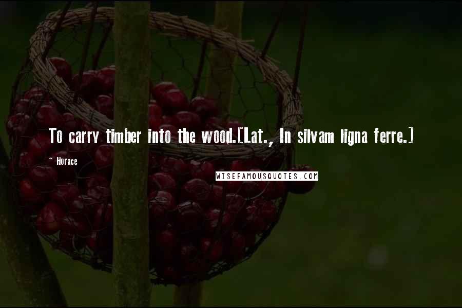 Horace Quotes: To carry timber into the wood.[Lat., In silvam ligna ferre.]