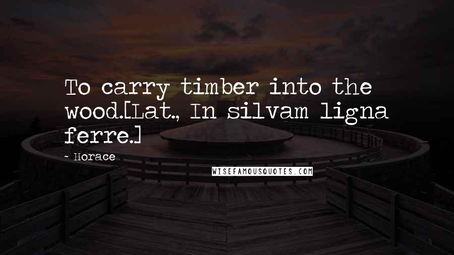 Horace Quotes: To carry timber into the wood.[Lat., In silvam ligna ferre.]