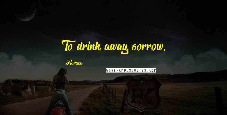 Horace Quotes: To drink away sorrow.