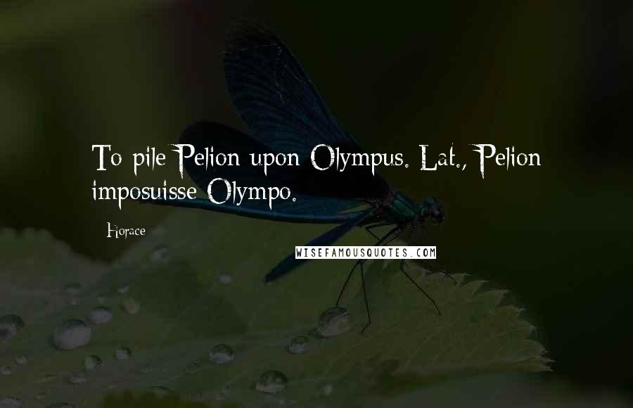Horace Quotes: To pile Pelion upon Olympus.[Lat., Pelion imposuisse Olympo.]