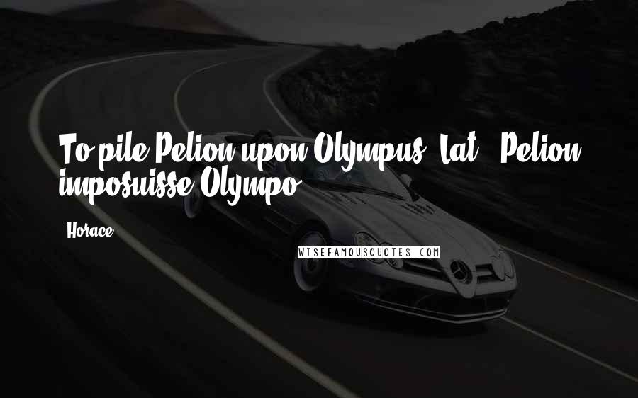 Horace Quotes: To pile Pelion upon Olympus.[Lat., Pelion imposuisse Olympo.]