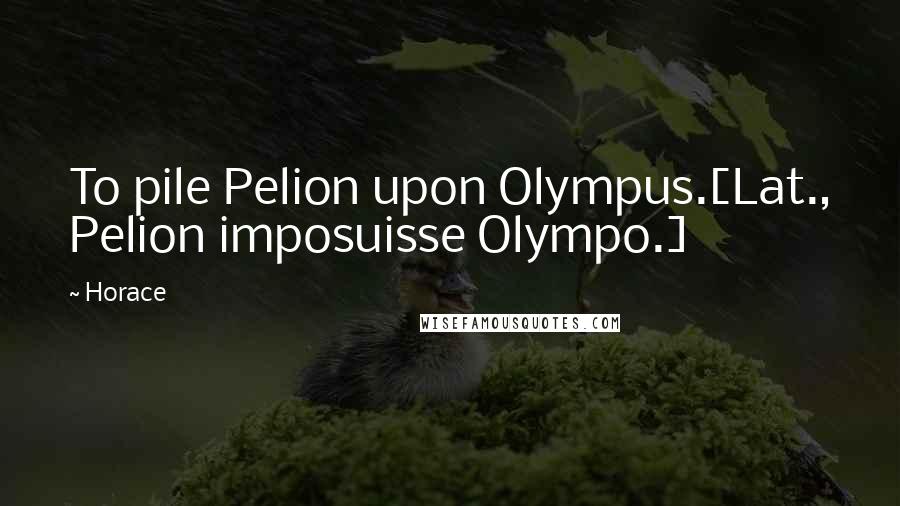 Horace Quotes: To pile Pelion upon Olympus.[Lat., Pelion imposuisse Olympo.]
