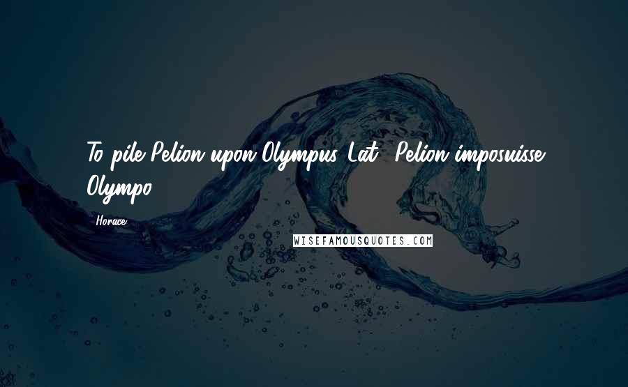 Horace Quotes: To pile Pelion upon Olympus.[Lat., Pelion imposuisse Olympo.]