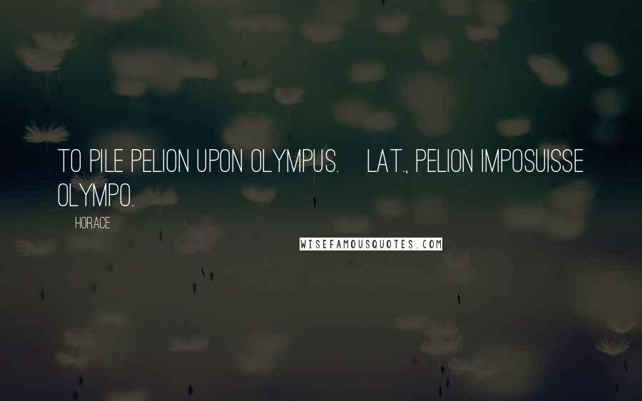 Horace Quotes: To pile Pelion upon Olympus.[Lat., Pelion imposuisse Olympo.]