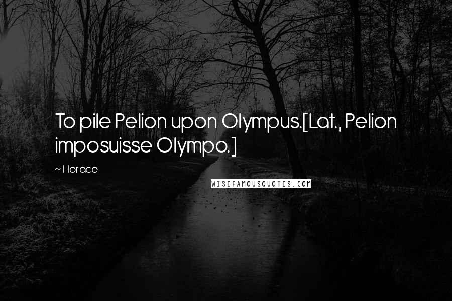 Horace Quotes: To pile Pelion upon Olympus.[Lat., Pelion imposuisse Olympo.]