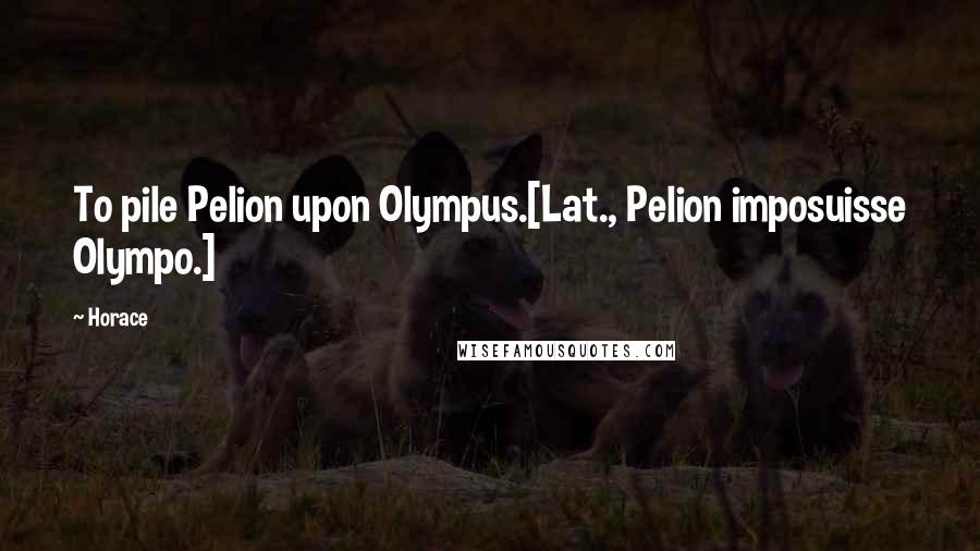 Horace Quotes: To pile Pelion upon Olympus.[Lat., Pelion imposuisse Olympo.]