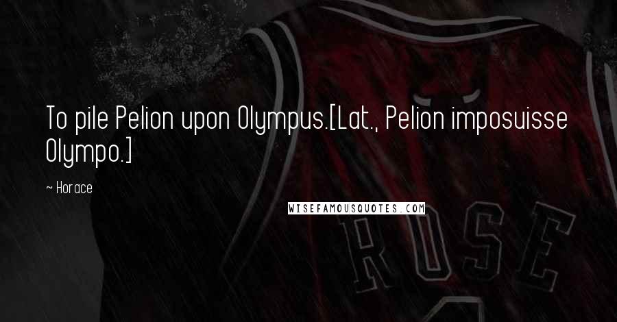 Horace Quotes: To pile Pelion upon Olympus.[Lat., Pelion imposuisse Olympo.]