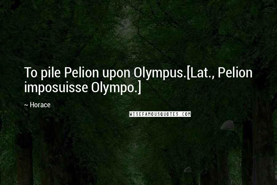Horace Quotes: To pile Pelion upon Olympus.[Lat., Pelion imposuisse Olympo.]