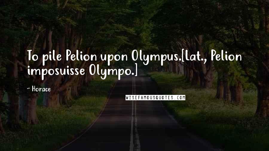 Horace Quotes: To pile Pelion upon Olympus.[Lat., Pelion imposuisse Olympo.]