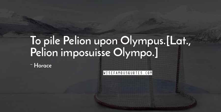 Horace Quotes: To pile Pelion upon Olympus.[Lat., Pelion imposuisse Olympo.]