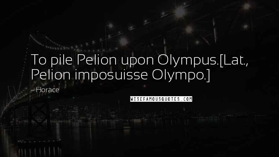 Horace Quotes: To pile Pelion upon Olympus.[Lat., Pelion imposuisse Olympo.]