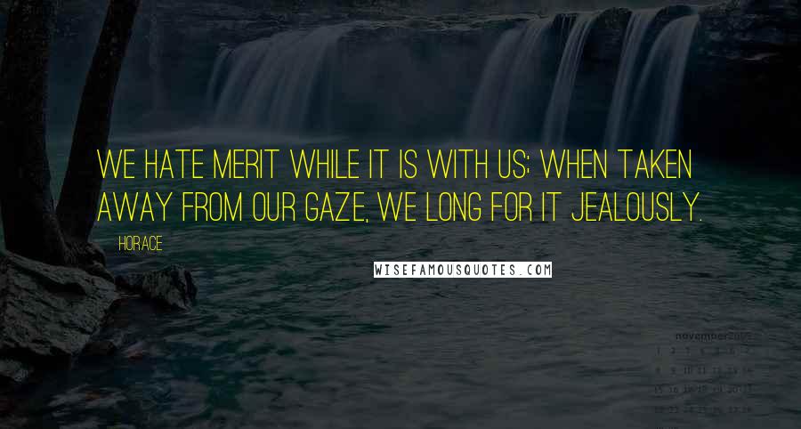 Horace Quotes: We hate merit while it is with us; when taken away from our gaze, we long for it jealously.