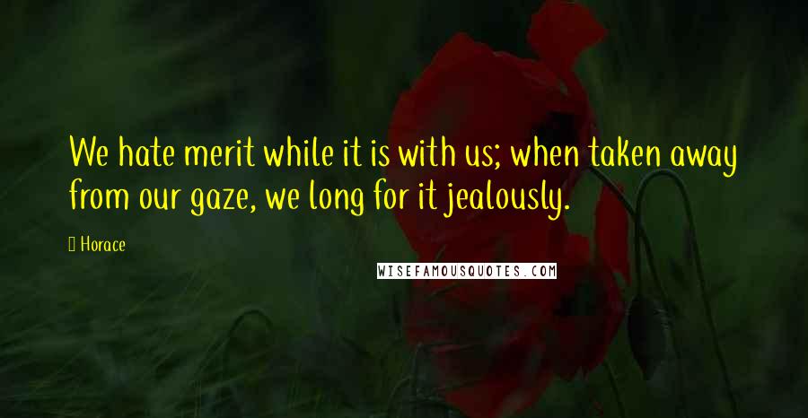 Horace Quotes: We hate merit while it is with us; when taken away from our gaze, we long for it jealously.