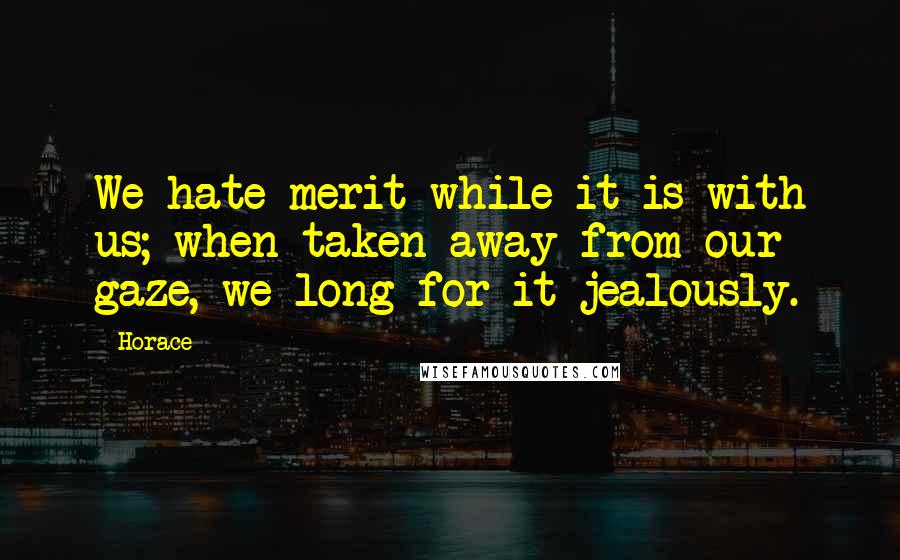 Horace Quotes: We hate merit while it is with us; when taken away from our gaze, we long for it jealously.
