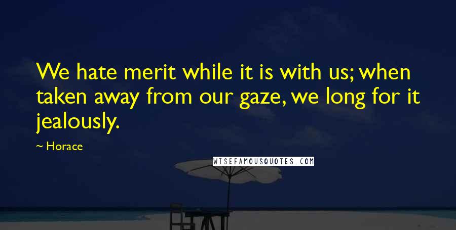 Horace Quotes: We hate merit while it is with us; when taken away from our gaze, we long for it jealously.