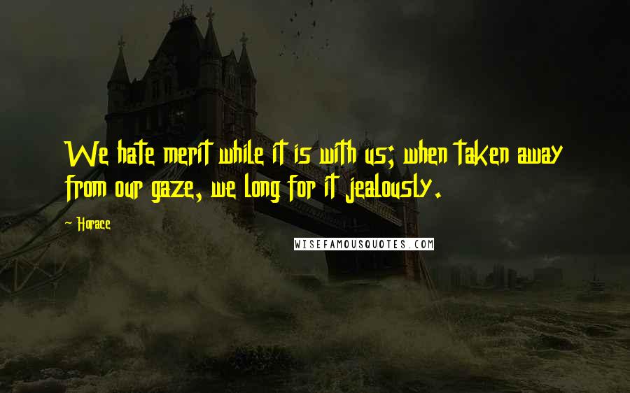 Horace Quotes: We hate merit while it is with us; when taken away from our gaze, we long for it jealously.